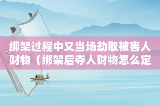 綁架過程中又當(dāng)場劫取被害人財物（綁架后奪人財物怎么定罪）