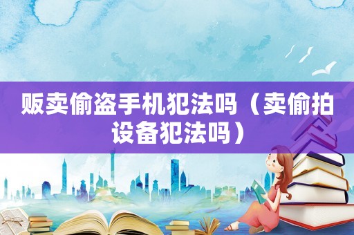 販賣偷盜手機(jī)犯法嗎（賣偷拍設(shè)備犯法嗎）