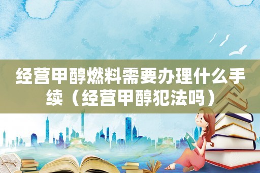 經(jīng)營甲醇燃料需要辦理什么手續(xù)（經(jīng)營甲醇犯法嗎）