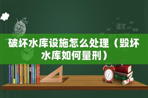 破壞水庫設(shè)施怎么處理（毀壞水庫如何量刑）