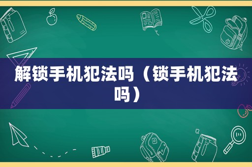 解鎖手機(jī)犯法嗎（鎖手機(jī)犯法嗎）