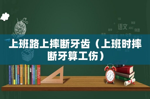上班路上摔斷牙齒（上班時(shí)摔斷牙算工傷）