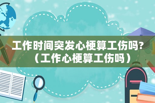 工作時間突發(fā)心梗算工傷嗎?（工作心梗算工傷嗎）