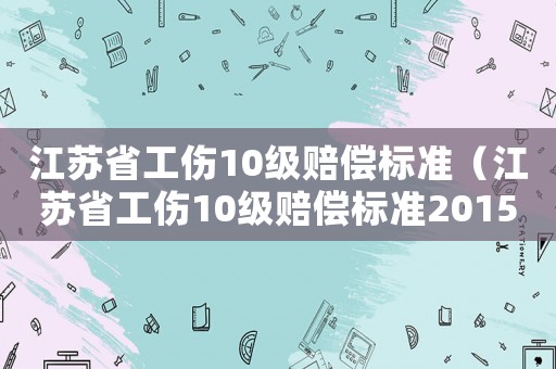 江蘇省工傷10級(jí)賠償標(biāo)準(zhǔn)（江蘇省工傷10級(jí)賠償標(biāo)準(zhǔn)2015）