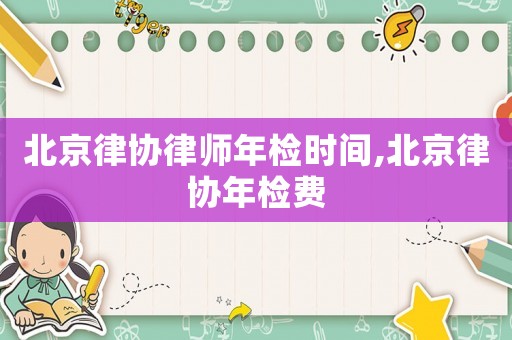 北京律協(xié)律師年檢時(shí)間,北京律協(xié)年檢費(fèi)