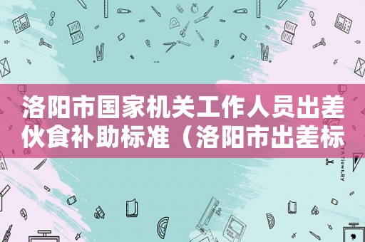 洛陽(yáng)市國(guó)家機(jī)關(guān)工作人員出差伙食補(bǔ)助標(biāo)準(zhǔn)（洛陽(yáng)市出差標(biāo)準(zhǔn)2015）