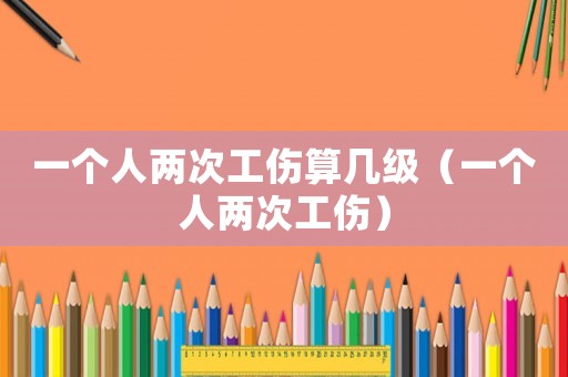 一個(gè)人兩次工傷算幾級(jí)（一個(gè)人兩次工傷）