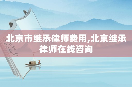 北京市繼承律師費(fèi)用,北京繼承律師在線咨詢