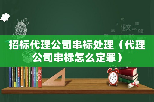 招標(biāo)代理公司串標(biāo)處理（代理公司串標(biāo)怎么定罪）