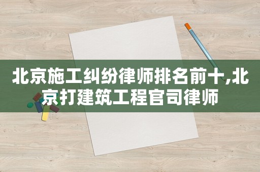 北京施工糾紛律師排名前十,北京打建筑工程官司律師