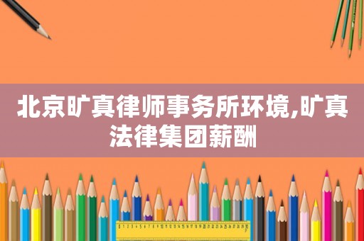 北京曠真律師事務(wù)所環(huán)境,曠真法律集團(tuán)薪酬