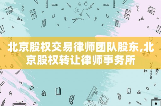北京股權(quán)交易律師團(tuán)隊(duì)股東,北京股權(quán)轉(zhuǎn)讓律師事務(wù)所