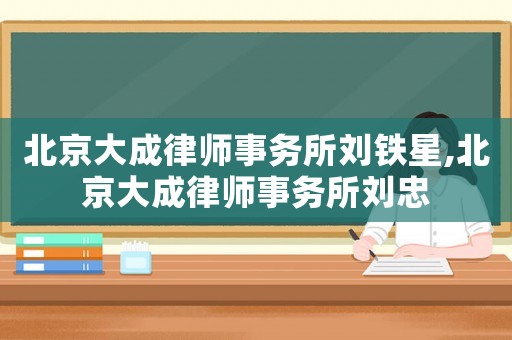 北京大成律師事務(wù)所劉鐵星,北京大成律師事務(wù)所劉忠