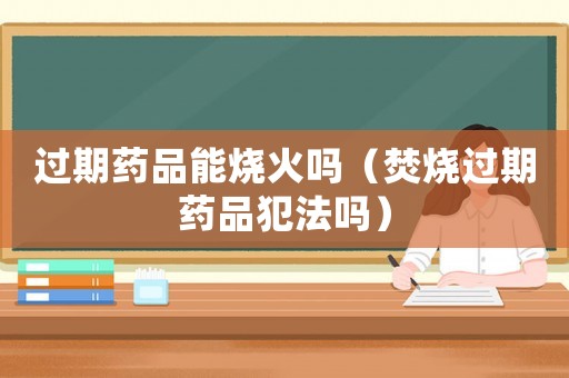 過期藥品能燒火嗎（焚燒過期藥品犯法嗎）