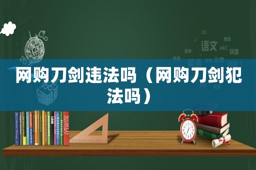 網(wǎng)購刀劍違法嗎（網(wǎng)購刀劍犯法嗎）