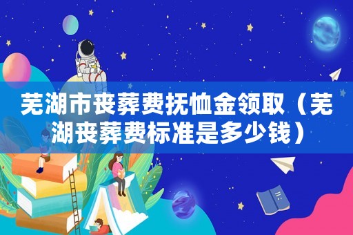 蕪湖市喪葬費撫恤金領(lǐng)取（蕪湖喪葬費標(biāo)準(zhǔn)是多少錢）