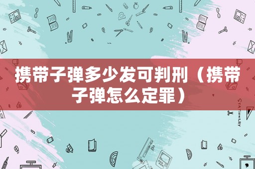 攜帶子彈多少發(fā)可判刑（攜帶子彈怎么定罪）
