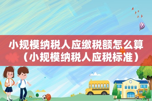 小規(guī)模納稅人應(yīng)繳稅額怎么算（小規(guī)模納稅人應(yīng)稅標(biāo)準(zhǔn)）