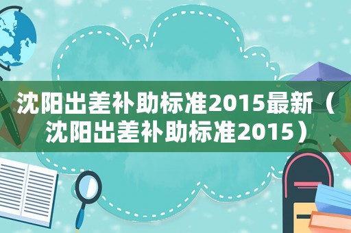 沈陽(yáng)出差補(bǔ)助標(biāo)準(zhǔn)2015最新（沈陽(yáng)出差補(bǔ)助標(biāo)準(zhǔn)2015）