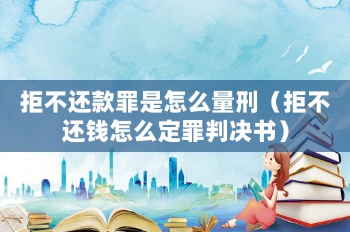 拒不還款罪是怎么量刑（拒不還錢怎么定罪判決書）