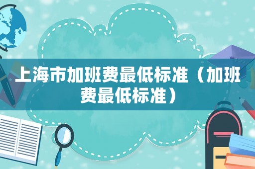 上海市加班費(fèi)最低標(biāo)準(zhǔn)（加班費(fèi)最低標(biāo)準(zhǔn)）