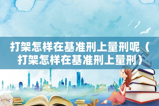 打架怎樣在基準刑上量刑呢（打架怎樣在基準刑上量刑）
