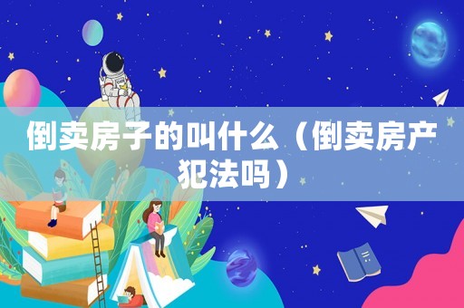 倒賣房子的叫什么（倒賣房產(chǎn)犯法嗎）