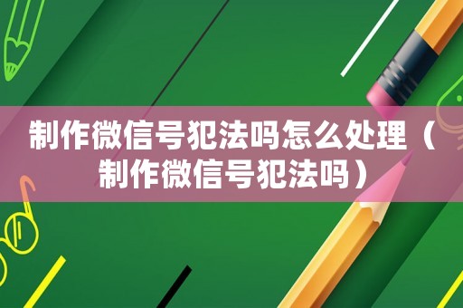 制作微信號犯法嗎怎么處理（制作微信號犯法嗎）