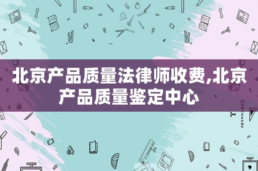 北京產品質量法律師收費,北京產品質量鑒定中心