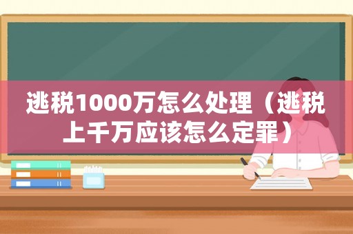 逃稅1000萬(wàn)怎么處理（逃稅上千萬(wàn)應(yīng)該怎么定罪）