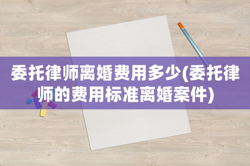 委托律師離婚費用多少(委托律師的費用標準離婚案件)