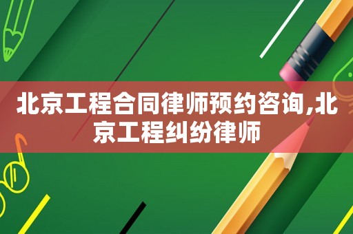 北京工程合同律師預(yù)約咨詢,北京工程糾紛律師