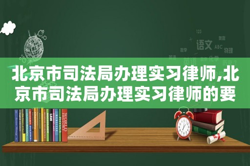 北京市司法局辦理實習律師,北京市司法局辦理實習律師的要求