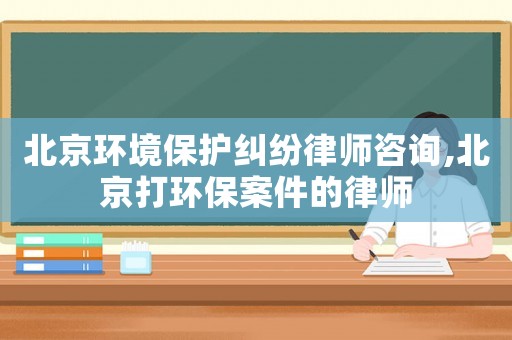 北京環(huán)境保護(hù)糾紛律師咨詢,北京打環(huán)保案件的律師