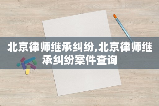 北京律師繼承糾紛,北京律師繼承糾紛案件查詢