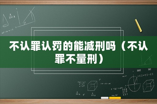 不認罪認罰的能減刑嗎（不認罪不量刑）