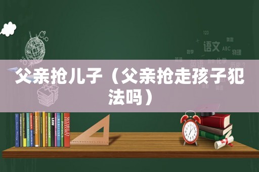 父親搶兒子（父親搶走孩子犯法嗎）