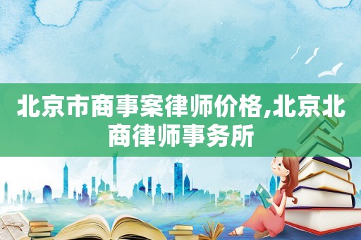 北京市商事案律師價格,北京北商律師事務(wù)所