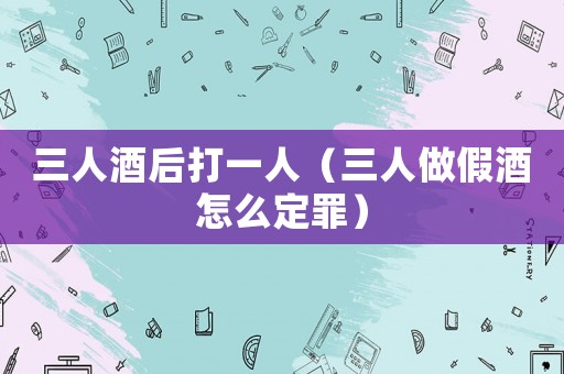 三人酒后打一人（三人做假酒怎么定罪）