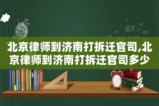 北京律師到濟南打拆遷官司,北京律師到濟南打拆遷官司多少錢