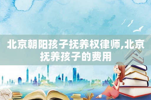 北京朝陽孩子撫養(yǎng)權(quán)律師,北京撫養(yǎng)孩子的費用