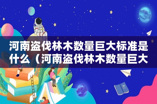 河南盜伐林木數(shù)量巨大標(biāo)準(zhǔn)是什么（河南盜伐林木數(shù)量巨大標(biāo)準(zhǔn)）