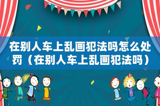 在別人車上亂畫犯法嗎怎么處罰（在別人車上亂畫犯法嗎）