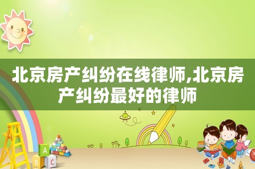 北京房產糾紛在線律師,北京房產糾紛最好的律師