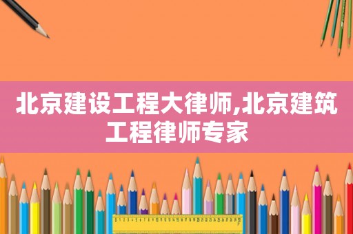 北京建設(shè)工程大律師,北京建筑工程律師專(zhuān)家