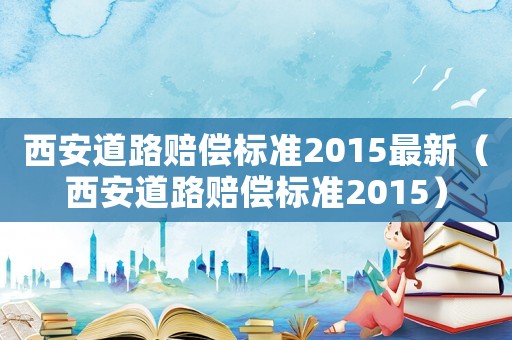 西安道路賠償標(biāo)準(zhǔn)2015最新（西安道路賠償標(biāo)準(zhǔn)2015）