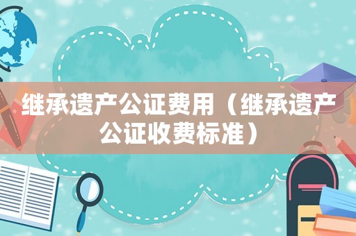 繼承遺產(chǎn)公證費(fèi)用（繼承遺產(chǎn)公證收費(fèi)標(biāo)準(zhǔn)）