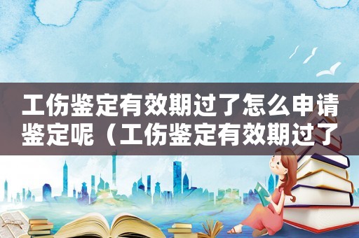 工傷鑒定有效期過(guò)了怎么申請(qǐng)鑒定呢（工傷鑒定有效期過(guò)了怎么申請(qǐng)鑒定）