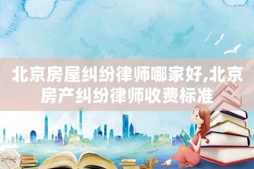 北京房屋糾紛律師哪家好,北京房產(chǎn)糾紛律師收費(fèi)標(biāo)準(zhǔn)