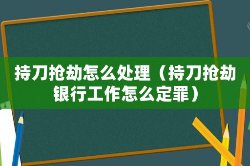 持刀搶劫怎么處理（持刀搶劫銀行工作怎么定罪）